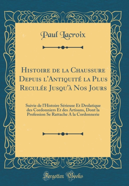 Histoire de la Chaussure Depuis l'Antiquite La Plus Reculee Jusqu'a Nos Jours Suivie de l'Histoire Serieuse Et Drolatique Des Cordonniers Et Des Artisans, Dont La Profession Se Rattache a la Cordonnerie (Classic Reprint)