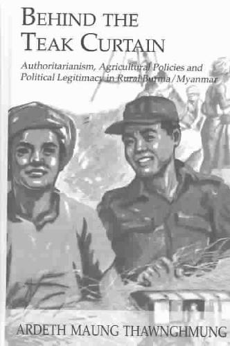 Behind The Teak Curtain Authoritarianism, Agricultural Policies and Political Legitimacy in Rural Burma/Myanmar