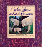 White Bears and Other Curiosities The First 100 Years of the Royal British Columbia Museum