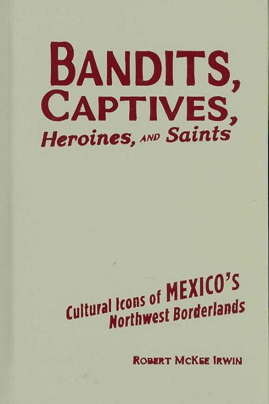 Bandits, Captives, Heroines, and Saints Cultural Icons of Mexico's Nor