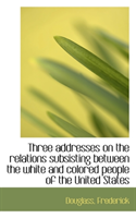 Three Addresses on the Relations Subsisting Between the White and Colored People of the United State 