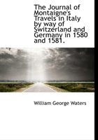 Journal of Montaigne's Travels in Italy by Way of Switzerland and Germany in 1580 and 1581. 