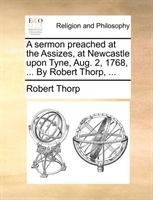 sermon preached at the Assizes, at Newcastle upon Tyne, Aug. 2, 1768, ... By Robert Thorp, ... 