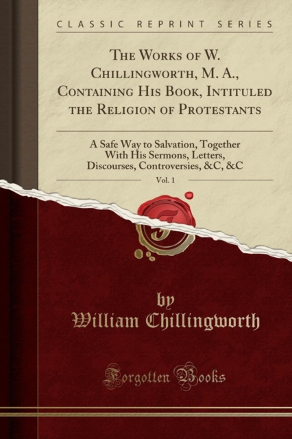 Works of W. Chillingworth, M. A., Containing His Book, Intituled the Religion of Protestants, Vol. 1 A Safe Way to Salvation, Together with His Sermons, Letters, Discourses, Controversies, &c, &c (Classic Reprint)