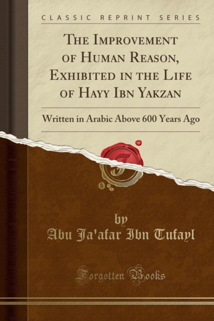 Improvement of Human Reason, Exhibited in the Life of Hayy Ibn Yakzan Written in Arabic Above 600 Years Ago (Classic Reprint)