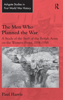 Men Who Planned the War A Study of the Staff of the British Army on the Western Front, 1914-1918