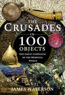 Crusades in 100 Objects The Great Campaigns of the Medieval World