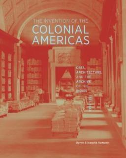 Invention of the Colonial Americas Data, Architecture, and the Archive of the Indies, 1781-1844