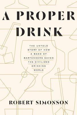 Proper Drink The Untold Story of How a Band of Bartenders Saved the Civilized Drinking World [A Cocktails Book]