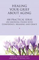 Healing Your Grief About Aging 100 Practical Ideas on Growing Older with Confidence, Meaning and Grace