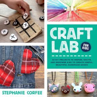 Craft Lab for Kids 52 DIY Projects to Inspire, Excite, and Empower Kids to Create Useful, Beautiful Handmade Goods