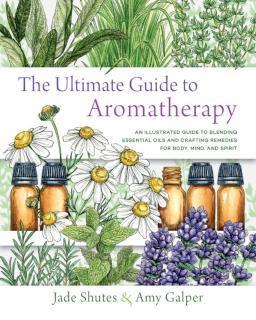 Ultimate Guide to Aromatherapy An Illustrated guide to blending essential oils and crafting remedies for body, mind, and spirit