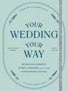 Your Wedding, Your Way Destination Elopements, Intimate Ceremonies, and Other Nontraditional Nuptials: A Guide for the Modern Couple