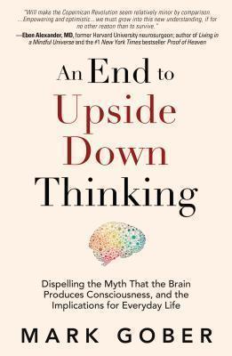 End to Upside Down Thinking Dispelling the Myth That the Brain Produces Consciousness, and the Implications for Everyday Life