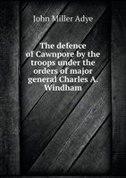 Defence of Cawnpore by the Troops Under the Orders of Major General Charles A. Windham 