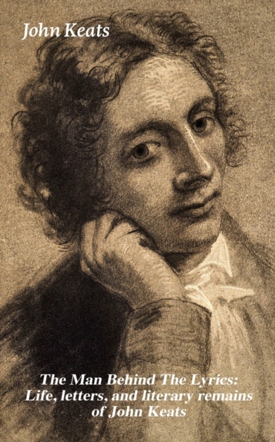 Man Behind the Lyrics: Life, Letters, and Literary Remains of John Keats Complete Letters and Two Extensive Biographies of One of the Most Beloved English Romantic Poets