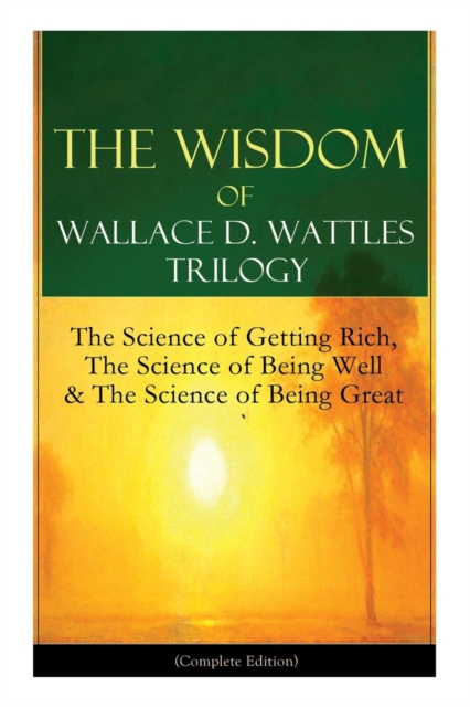 Wisdom of Wallace D. Wattles Trilogy The Science of Getting Rich, The Science of Being Well & The Science of Being Great (Complete