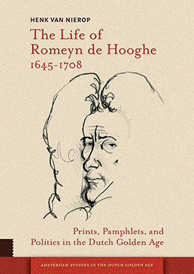 The Life of Romeyn de Hooghe 1645-1708 Prints, Pamphlets, and Politics in the Dutch Golden Age